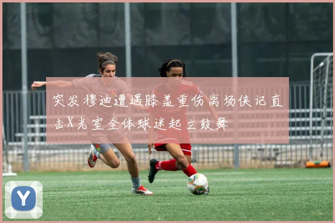 突发穆迪遭遇膝盖重伤离场侠记直击X光室全体球迷起立鼓舞