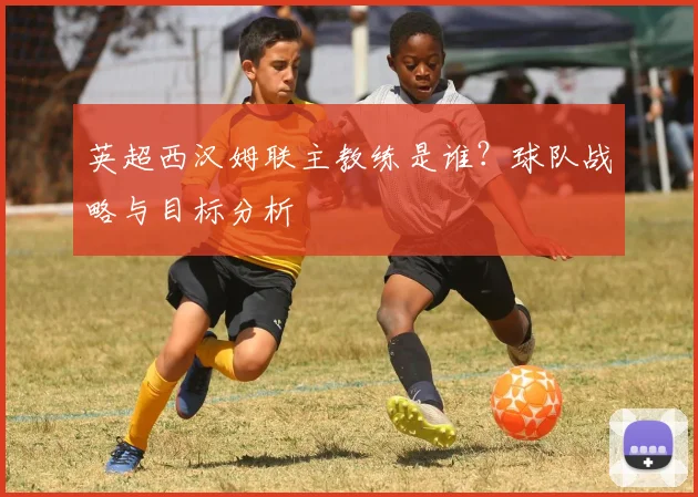 英超西汉姆联主教练是谁？球队战略与目标分析