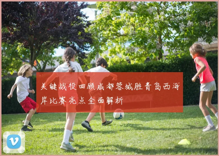 关键战役回顾成都蓉城胜青岛西海岸比赛亮点全面解析