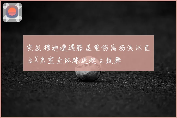 突发穆迪遭遇膝盖重伤离场侠记直击X光室全体球迷起立鼓舞