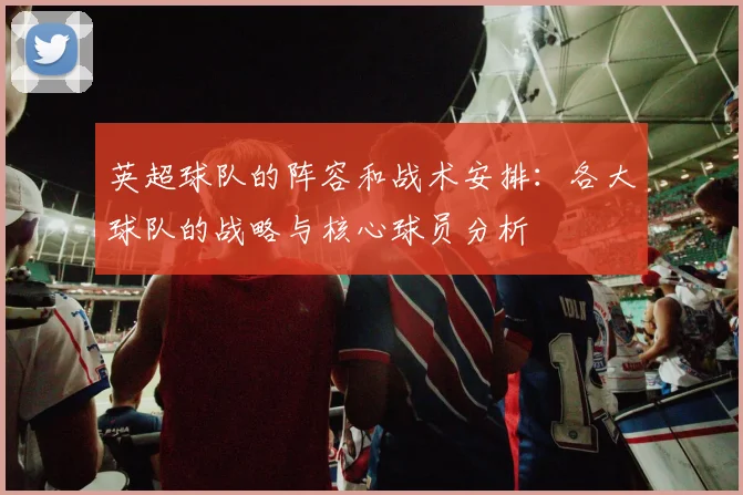 英超球队的阵容和战术安排:各大球队的战略与核心球员分析