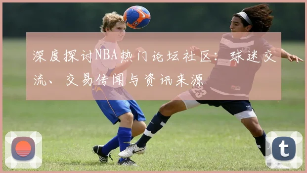 深度探讨NBA热门论坛社区：球迷交流、交易传闻与资讯来源