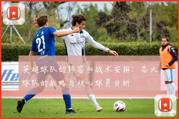 英超球队的阵容和战术安排：各大球队的战略与核心球员分析