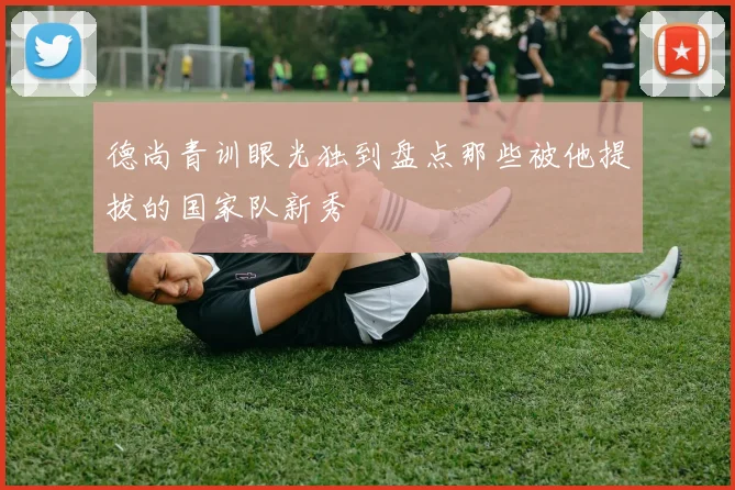 德尚青训眼光独到盘点那些被他提拔的国家队新秀