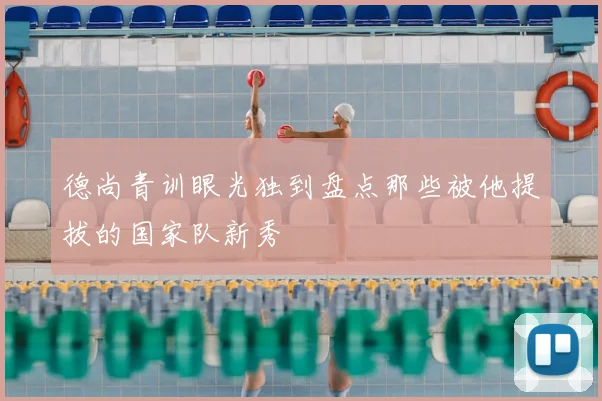 德尚青训眼光独到盘点那些被他提拔的国家队新秀